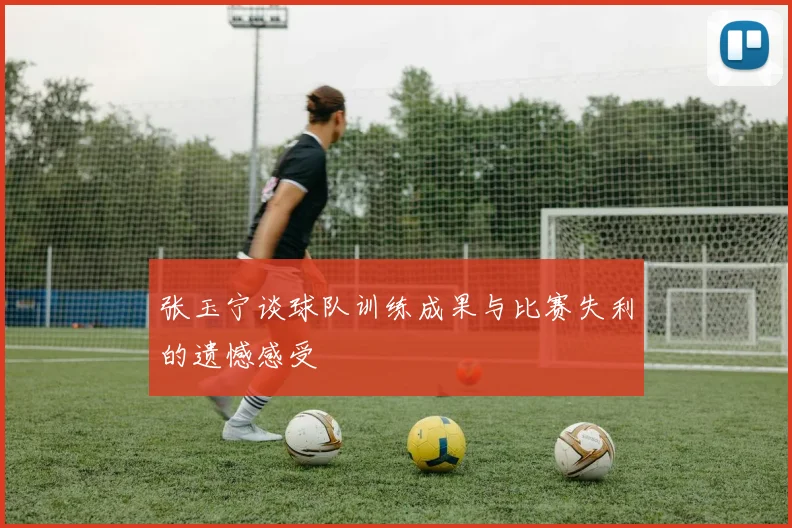 张玉宁谈球队训练成果与比赛失利的遗憾感受
