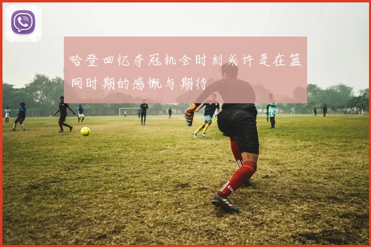 哈登回忆夺冠机会时刻或许是在篮网时期的感慨与期待