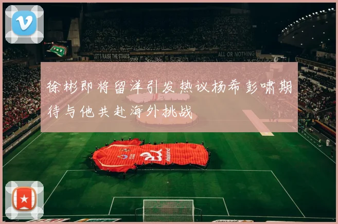徐彬即将留洋引发热议杨希彭啸期待与他共赴海外挑战