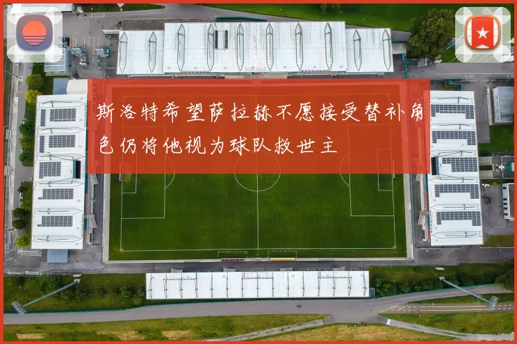 斯洛特希望萨拉赫不愿接受替补角色仍将他视为球队救世主