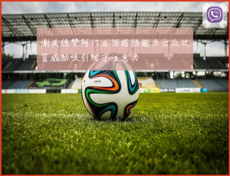谢泼德赞阿门后场搭档能力出众攻筐威胁吸引防守注意力
