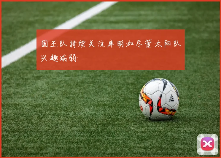国王队持续关注库明加尽管太阳队兴趣减弱