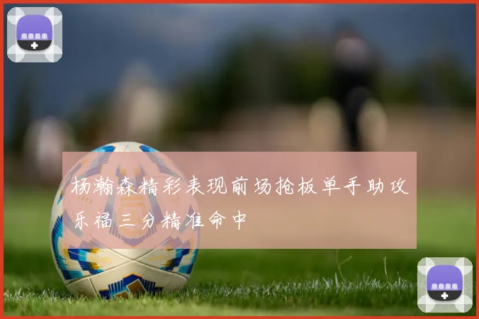 杨瀚森精彩表现前场抢板单手助攻乐福三分精准命中