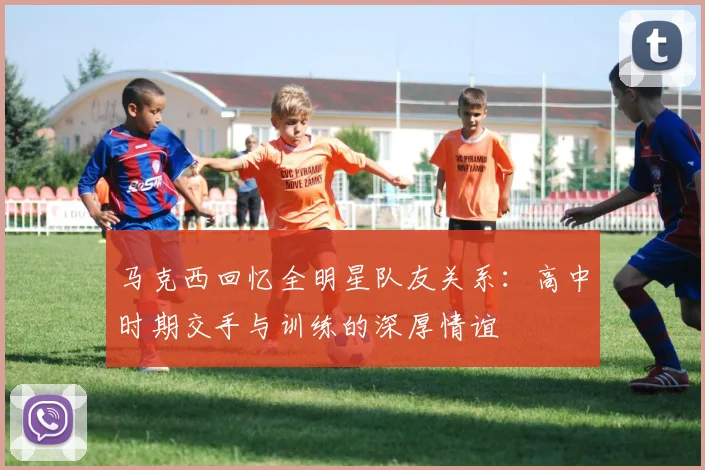 马克西回忆全明星队友关系：高中时期交手与训练的深厚情谊