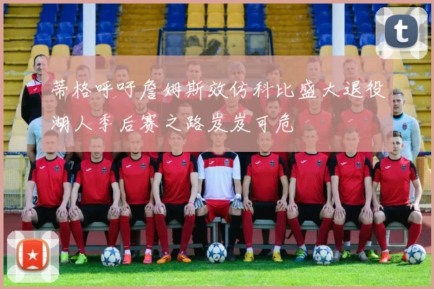 蒂格呼吁詹姆斯效仿科比盛大退役湖人季后赛之路岌岌可危