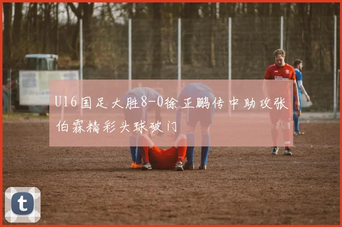 U16国足大胜8-0徐正鹏传中助攻张伯霖精彩头球破门