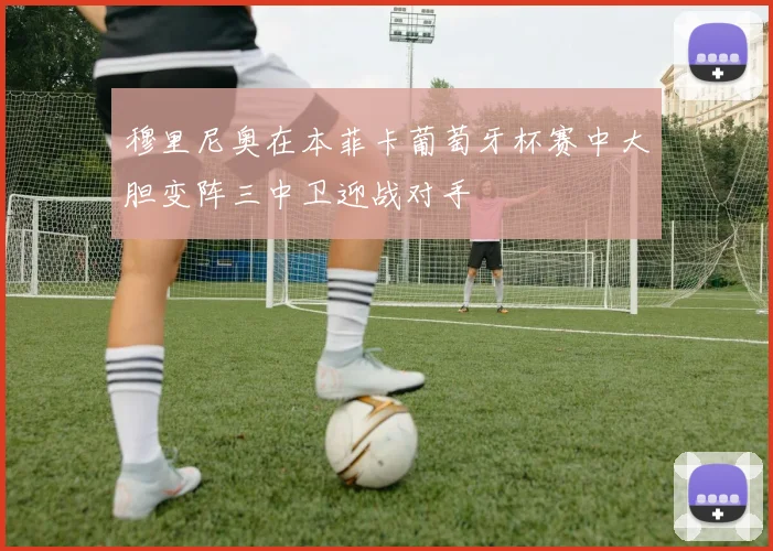 穆里尼奥在本菲卡葡萄牙杯赛中大胆变阵三中卫迎战对手
